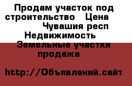 Продам участок под строительство › Цена ­ 800 000 - Чувашия респ. Недвижимость » Земельные участки продажа   